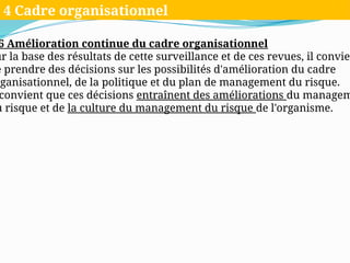 6 Amélioration continue du cadre organisationnel
ur la base des résultats de cette surveillance et de ces revues, il convien
e prendre des décisions sur les possibilités d'amélioration du cadre
rganisationnel, de la politique et du plan de management du risque.
convient que ces décisions entraînent des améliorations du managem
u risque et de la culture du management du risque de l'organisme.
4 Cadre organisationnel
 
