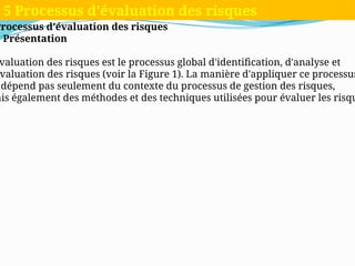 Processus d'évaluation des risques
1 Présentation
valuation des risques est le processus global d'identification, d'analyse et
valuation des risques (voir la Figure 1). La manière d'appliquer ce processus
dépend pas seulement du contexte du processus de gestion des risques,
ais également des méthodes et des techniques utilisées pour évaluer les risqu
5 Processus d'évaluation des risques
 