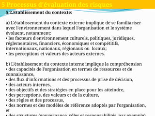 5.2.Etablissement du contexte:
a) L'établissement du contexte externe implique de se familiariser
avec l'environnement dans lequel l'organisation et le système
évoluent, notamment:
• les facteurs d'environnement culturels, politiques, juridiques,
réglementaires, financiers, économiques et compétitifs,
internationaux, nationaux, régionaux ou locaux;
• les perceptions et valeurs des acteurs externes.
b) L’établissement du contexte interne implique la compréhension
• des capacités de l'organisation en termes de ressources et de
connaissance,
• des flux d'informations et des processus de prise de décision,
• des acteurs internes,
• des objectifs et des stratégies en place pour les atteindre,
• des perceptions, des valeurs et de la culture,
• des règles et des processus,
• des normes et des modèles de référence adoptés par l'organisation,
et
5 Processus d'évaluation des risques
 