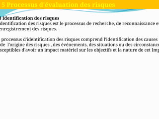 3 Identification des risques
dentification des risques est le processus de recherche, de reconnaissance et
enregistrement des risques.
e processus d'identification des risques comprend l'identification des causes
de l'origine des risques , des événements, des situations ou des circonstance
sceptibles d'avoir un impact matériel sur les objectifs et la nature de cet Imp
5 Processus d'évaluation des risques
 