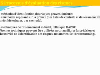 s méthodes d'identification des risques peuvent inclure:
es méthodes reposant sur la preuve (des listes de contrôle et des examens de
nnées historiques, par exemple);
es techniques de raisonnement inductif, telles que HAZOP.
fférentes techniques peuvent être utilisées pour améliorer la précision et
xhaustivité de l'identification des risques, notamment le «brainstorming».
5 Processus d'évaluation des risques
 