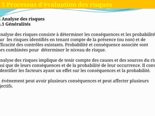 4 Analyse des risques
4.1 Généralités
analyse des risques consiste à déterminer les conséquences et les probabilité
ur les risques identifiés en tenant compte de la présence (ou non) et de
fficacité des contrôles existants. Probabilité et conséquence associée sont
ors combinées pour déterminer le niveau de risque.
analyse des risques implique de tenir compte des causes et des sources du ris
nsi que de leurs conséquences et de la probabilité de leur occurrence. Il conv
dentifier les facteurs ayant un effet sur les conséquences et la probabilité.
n événement peut avoir plusieurs conséquences et peut affecter plusieurs
jectifs.
5 Processus d'évaluation des risques
 