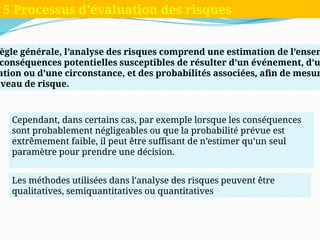 ègle générale, l’analyse des risques comprend une estimation de l’ensem
conséquences potentielles susceptibles de résulter d’un événement, d’u
ation ou d’une circonstance, et des probabilités associées, afin de mesur
iveau de risque.
5 Processus d'évaluation des risques
Cependant, dans certains cas, par exemple lorsque les conséquences
sont probablement négligeables ou que la probabilité prévue est
extrêmement faible, il peut être suffisant de n’estimer qu’un seul
paramètre pour prendre une décision.
Les méthodes utilisées dans l'analyse des risques peuvent être
qualitatives, semiquantitatives ou quantitatives
 