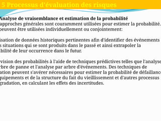 Analyse de vraisemblance et estimation de la probabilité
approches générales sont couramment utilisées pour estimer la probabilité.
peuvent être utilisées individuellement ou conjointement:
isation de données historiques pertinentes afin d'identifier des événements
s situations qui se sont produits dans le passé et ainsi extrapoler la
abilité de leur occurrence dans le futur.
évision des probabilités à l'aide de techniques prédictives telles que l'analyse
rbre de panne et l'analyse par arbre d'événements. Des techniques de
ation peuvent s'avérer nécessaires pour estimer la probabilité de défaillance
quipements et de la structure du fait du vieillissement et d'autres processus
gradation, en calculant les effets des incertitudes.
5 Processus d'évaluation des risques
 