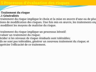 5 Traitement du risque
5.1 Généralités
traitement du risque implique le choix et la mise en œuvre d'une ou de plus
tions de modification des risques. Une fois mis en œuvre, les traitements eng
modifient les moyens de maîtrise du risque.
traitement du risque implique un processus itératif:
évaluer un traitement du risque;
écider si les niveaux de risque résiduels sont tolérables;
ils ne sont pas tolérables, générer un nouveau traitement du risque; et
pprécier l'efficacité de ce traitement.
5 Processus d'évaluation des risques
 