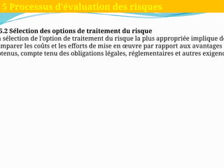 5.2 Sélection des options de traitement du risque
a sélection de l'option de traitement du risque la plus appropriée implique de
omparer les coûts et les efforts de mise en œuvre par rapport aux avantages
btenus, compte tenu des obligations légales, réglementaires et autres exigenc
5 Processus d'évaluation des risques
 