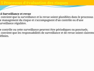 .6 Surveillance et revue
l convient que la surveillance et la revue soient planifiées dans le processus
e management du risque et s'accompagnent d'un contrôle ou d'une
urveillance régulière.
e contrôle ou cette surveillance peuvent être périodiques ou ponctuels.
l convient que les responsabilités de surveillance et de revue soient claireme
éfinies.
5 Processus d'évaluation des risques
 
