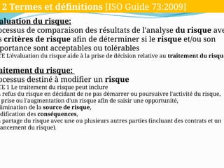 aluation du risque:
ocessus de comparaison des résultats de l'analyse du risque ave
s critères de risque afin de déterminer si le risque et/ou son
portance sont acceptables ou tolérables
TE L'évaluation du risque aide à la prise de décision relative au traitement du risque
aitement du risque:
ocessus destiné à modifier un risque
TE 1 Le traitement du risque peut inclure
n refus du risque en décidant de ne pas démarrer ou poursuivre l'activité du risque,
prise ou l'augmentation d'un risque afin de saisir une opportunité,
limination de la source de risque,
odification des conséquences,
n partage du risque avec une ou plusieurs autres parties (incluant des contrats et un
ancement du risque).
2 Termes et définitions [ISO Guide 73:2009
2 Termes et définitions [ISO Guide 73:2009]
 
