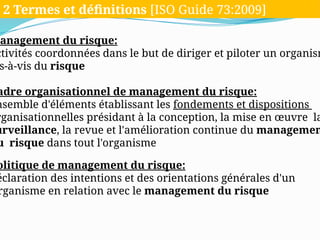 Management du risque:
ctivités coordonnées dans le but de diriger et piloter un organism
s-à-vis du risque
adre organisationnel de management du risque:
nsemble d'éléments établissant les fondements et dispositions
rganisationnelles présidant à la conception, la mise en œuvre la
urveillance, la revue et l'amélioration continue du managemen
u risque dans tout l'organisme
olitique de management du risque:
éclaration des intentions et des orientations générales d'un
rganisme en relation avec le management du risque
2 Termes et définitions [ISO Guide 73:2009]
 