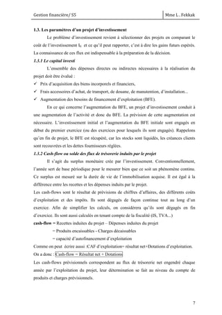 Gestion financière/ S5 Mme L . Fekkak
7
1.3. Les paramètres d’un projet d’investissement
Le problème d’investissement revient à sélectionner des projets en comparant le
coût de l’investissement I0 et ce qu’il peut rapporter, c’est à dire les gains futurs espérés.
La connaissance de ces flux est indispensable à la préparation de la décision.
1.3.1 Le capital investi
L’ensemble des dépenses directes ou indirectes nécessaires à la réalisation du
projet doit être évalué :
 Prix d’acquisition des biens incorporels et financiers,
 Frais accessoires d’achat, de transport, de douane, de manutention, d’installation...
 Augmentation des besoins de financement d’exploitation (BFE).
En ce qui concerne l’augmentation du BFE, un projet d’investissement conduit à
une augmentation de l’activité et donc du BFE. La prévision de cette augmentation est
nécessaire. L’investissement initial et l’augmentation du BFE initiale sont engagés en
début du premier exercice (ou des exercices pour lesquels ils sont engagés). Rappelons
qu’en fin de projet, le BFE est récupéré, car les stocks sont liquidés, les créances clients
sont recouvrées et les dettes fournisseurs réglées.
1.3.2 Cash-flow ou solde des flux de trésorerie induits par le projet
Il s’agit du surplus monétaire crée par l’investissement. Conventionnellement,
l’année sert de base périodique pour le mesurer bien que ce soit un phénomène continu.
Ce surplus est mesuré sur la durée de vie de l’immobilisation acquise. Il est égal à la
différence entre les recettes et les dépenses induits par le projet.
Les cash-flows sont le résultat de prévisions de chiffres d’affaires, des différents coûts
d’exploitation et des impôts. Ils sont dégagés de façon continue tout au long d’un
exercice. Afin de simplifier les calculs, on considérera qu’ils sont dégagés en fin
d’exercice. Ils sont aussi calculés en tenant compte de la fiscalité (IS, TVA...)
cash-flow = Recettes induites du projet – Dépenses induites du projet
= Produits encaissables - Charges décaissables
= capacité d’autofinancement d’exploitation
Comme on peut écrire aussi :CAF d’exploitation= résultat net+Dotations d’exploitation.
On a donc : Cash-flow = Résultat net + Dotations
Les cash-flows prévisionnels correspondent au flux de trésorerie net engendré chaque
année par l’exploitation du projet, leur détermination se fait au niveau du compte de
produits et charges prévisionnels.
 