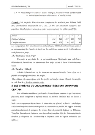 Gestion financière/ S5 Mme L . Fekkak
8
Exemple : Soit un projet d’investissement comportant des matériels pour 160 000 DHS
(HT) amortissables linéairement sur 5 ans. La TVA est totalement récupérée. Les
prévisions d’exploitation relatives à ce projet sont les suivants (en milliers de DHS) :
Années 1 2 3 4 5
Chiffre d’affaires
Charges variables
210
100
240
120
267
130
216
110
189
94
Les charges fixes, hors amortissements sont évaluées à 44000 et sont supposées rester à
ce niveau pendant les 5 années. L’impôt sur les sociétés est au taux de 30 %. Calculer les
cash-flows de ce projet.
1.3.3 La durée de vie du projet
Un projet a une durée de vie qui conditionnera l’échéancier des cash-flows.
Généralement, la durée de vie économique d’un projet excède la durée d’amortissement
fiscal.
1.3.4 La valeur résiduelle
A la fin de la durée de vie, les biens ont une valeur résiduelle. Cette valeur est à
prendre en compte pour le choix des projets.
Elle est égale à la valeur vénale nette des impôts sur les plus values. Elle doit être ajoutée
au cash flow de la dernière année du projet
2. LES CRITERES DE CHOIX D’INVESTISSEMENT EN UNIVERS
CERTAIN
Ces méthodes considèrent que le cadre de décision est reconnu et que l’avenir est
prévisible. Elles comparent la dépense initiale aux recettes attendues dans les années à
venir.
Mais cette comparaison doit se faire à la même date, en général, la date 0. La technique
d’actualisation (traduction économique de la valorisation du présent par rapport au futur)
permettra notamment de comparer des projets d’investissement à durée de vie différente.
Toutefois, il convient de choisir un taux d’actualisation qui est lié à des facteurs subjectifs
(attentes et exigences de l’investisseur) et objectifs (coût de capital, rentabilité des
actifs ...)
 