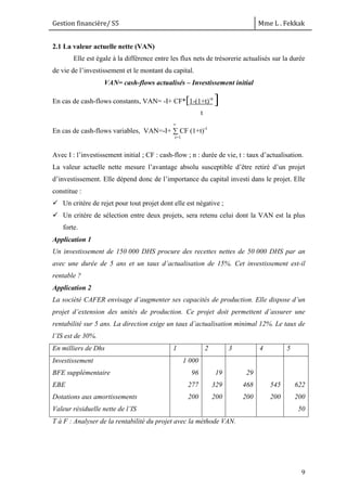 Gestion financière/ S5 Mme L . Fekkak
9
2.1 La valeur actuelle nette (VAN)
Elle est égale à la différence entre les flux nets de trésorerie actualisés sur la durée
de vie de l’investissement et le montant du capital.
VAN= cash-flows actualisés – Investissement initial
En cas de cash-flows constants, VAN= -I+ CF*[1-(1+t)-n
]
En cas de cash-flows variables, VAN=-I+ ∑ CF (1+t)-i
Avec I : l’investissement initial ; CF : cash-flow ; n : durée de vie, t : taux d’actualisation.
La valeur actuelle nette mesure l’avantage absolu susceptible d’être retiré d’un projet
d’investissement. Elle dépend donc de l’importance du capital investi dans le projet. Elle
constitue :
 Un critère de rejet pour tout projet dont elle est négative ;
 Un critère de sélection entre deux projets, sera retenu celui dont la VAN est la plus
forte.
Application 1
Un investissement de 150 000 DHS procure des recettes nettes de 50 000 DHS par an
avec une durée de 5 ans et un taux d’actualisation de 15%. Cet investissement est-il
rentable ?
Application 2
La société CAFER envisage d’augmenter ses capacités de production. Elle dispose d’un
projet d’extension des unités de production. Ce projet doit permettent d’assurer une
rentabilité sur 5 ans. La direction exige un taux d’actualisation minimal 12%. Le taux de
l’IS est de 30%.
En milliers de Dhs 1 2 3 4 5
Investissement
BFE supplémentaire
EBE
Dotations aux amortissements
Valeur résiduelle nette de l’IS
1 000
96
277
200
19
329
200
29
468
200
545
200
622
200
50
T à F : Analyser de la rentabilité du projet avec la méthode VAN.
t
i=1
n
 