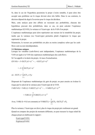 Gestion financière/ S5 Mme L . Fekkak
12
Si, dans le cas de l’hypothèse pessimiste le projet s’avère rentable, il peut alors être
accepté sans problème car le risque devient alors très faible. Dans le cas contraire, la
décision dépend du degré d’aversion pour le risque du décideur.
Mais, cette analyse peut être affinée en recourant aux probabilités, chacune des
hypothèses pouvant être probabilisée, dans ce cas, on peut calculer l’espérance
mathématique E(VAN), la variance et l’écart-type de la VAN d’un projet.
L’espérance mathématique peut alors représenter une mesure de la rentabilité du projet,
tandis que la variance (ou l’écart-type) permettra plutôt d’apprécier le risque que
représente le projet.
Néanmoins, le recours aux probabilités est plus ou moins complexe selon que les cash-
flows sont ou non interdépendants.
3.1 Décisions uniques
Lorsque les variables (cash-flows) sont indépendants, l’espérance mathématique de la
VAN est égale à la VAN des espérances mathématiques des cash-flows.
Si l’on appelle n la durée du projet, t le taux d’actualisation.
E(VAN)= -I+E(CF1)(1+t)-1
+…+E(CFn)(1+t)-n
= -I+ E(CFi)(1+t)-i
où : E(CFi )= ∑(CFij x Pji)
Disposant de l’espérance mathématique de gain du projet, on peut ensuite en évaluer le
risque par le calcul de la variance puis l’écart-type de la VAN.
VAR(VAN)= VAR(-I)+VAR(CF1)(1+t)2
+…+VAR(CFn)(1+t)-2n
= VAR(-I)+ VAR(CFi) (1+t)-2i
Avec, VAR(-I) =0 (I est constante) et VAR(CFi) = ∑(CFji- E(CFi))2
x Pji
Plus la variance, l’écart-type est élevé, plus le risque du projet pris isolément est grand.
Quand on compare des projets de montants différents, on peut mesurer le risque relatif de
chaque projet en établissant le rapport :
Ecart-type(VAN)
Espérance(VAN)
n
i=1
n
i=1
J=1
m
m
J=1
 