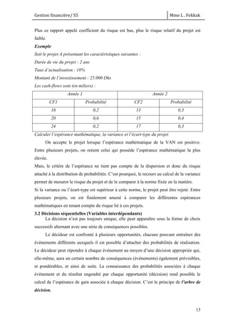 Gestion financière/ S5 Mme L . Fekkak
13
Plus ce rapport appelé coefficient du risque est bas, plus le risque relatif du projet est
faible.
Exemple
Soit le projet A présentant les caractéristiques suivantes :
Durée de vie du projet : 2 ans
Taux d’actualisation : 10%
Montant de l’investissement : 25.000 Dhs
Les cash-flows sont (en miliers) :
Année 1 Année 2
CF1 Probabilité CF2 Probabilité
16 0,2 13 0,3
20 0,6 15 0,4
24 0,2 17 0,3
Calculer l’espérance mathématique, la variance et l’écart-type du projet
On accepte le projet lorsque l’espérance mathématique de la VAN est positive.
Entre plusieurs projets, on retient celui qui possède l’espérance mathématique la plus
élevée.
Mais, le critère de l’espérance ne tient pas compte de la dispersion et donc du risque
attaché à la distribution de probabilités. C’est pourquoi, le recours au calcul de la variance
permet de mesurer le risque du projet et de le comparer à la norme fixée en la matière.
Si la variance ou l’écart-type est supérieur à cette norme, le projet peut être rejeté. Entre
plusieurs projets, on est finalement amené à comparer les différentes espérances
mathématiques en tenant compte du risque lié à ces projets.
3.2 Décisions séquentielles (Variables interdépendants)
La décision n’est pas toujours unique, elle peut apparaître sous la forme de choix
successifs alternant avec une série de conséquences possibles.
Le décideur est confronté à plusieurs opportunités, chacune pouvant entraîner des
événements différents auxquels il est possible d’attacher des probabilités de réalisation.
Le décideur peut répondre à chaque événement au moyen d’une décision appropriée qui,
elle-même, aura un certain nombre de conséquences (événements) également prévisibles,
et pondérables, et ainsi de suite. La connaissance des probabilités associées à chaque
événement et du résultat engendré par chaque opportunité (décision) rend possible le
calcul de l’espérance de gain associée à chaque décision. C’est le principe de l’arbre de
décision.
 