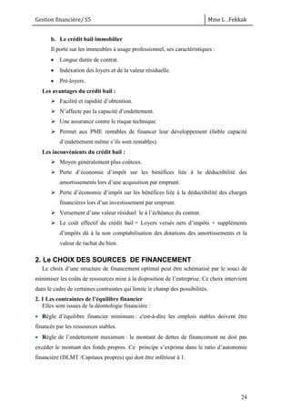 Gestion financière/ S5 Mme L . Fekkak
24
b. Le crédit bail immobilier
Il porte sur les immeubles à usage professionnel, ses caractéristiques :
 Longue durée de contrat.
 Indexation des loyers et de la valeur résiduelle.
 Pré-loyers.
Les avantages du crédit bail :
 Facilité et rapidité d’obtention.
 N’affecte pas la capacité d’endettement.
 Une assurance contre le risque technique.
 Permet aux PME rentables de financer leur développement (faible capacité
d’endettement même s’ils sont rentables).
Les inconvénients du crédit bail :
 Moyen généralement plus coûteux.
 Perte d’économie d’impôt sur les bénéfices liée à la déductibilité des
amortissements lors d’une acquisition par emprunt.
 Perte d’économie d’impôt sur les bénéfices liée à la déductibilité des charges
financières lors d’un investissement par emprunt.
 Versement d’une valeur résiduel le à l’échéance du contrat.
 Le coût effectif du crédit bail = Loyers versés nets d’impôts + suppléments
d’impôts dû à la non comptabilisation des dotations des amortissements et la
valeur de rachat du bien.
2. Le CHOIX DES SOURCES DE FINANCEMENT
Le choix d’une structure de financement optimal peut être schématisé par le souci de
minimiser les coûts de ressources mise à la disposition de l’entreprise. Ce choix intervient
dans le cadre de certaines contraintes qui limite le champ des possibilités.
2. 1 Les contraintes de l’équilibre financier
Elles sont issues de la déontologie financière :
 Règle d’équilibre financier minimum : c'est-à-dire les emplois stables doivent être
financés par les ressources stables.
 Règle de l’endettement maximum : le montant de dettes de financement ne doit pas
excéder le montant des fonds propres. Ce principe s’exprime dans le ratio d’autonomie
financière (DLMT /Capitaux propres) qui doit être inférieur à 1.
 