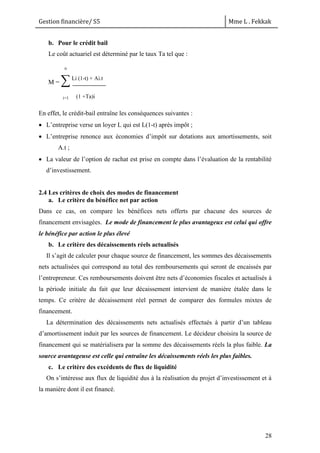 Gestion financière/ S5 Mme L . Fekkak
28
b. Pour le crédit bail
Le coût actuariel est déterminé par le taux Ta tel que :
M = ∑Li (1-t) + Ai.t
i=1 (1 +Ta)i
En effet, le crédit-bail entraîne les conséquences suivantes :
 L’entreprise verse un loyer L qui est L(1-t) après impôt ;
 L’entreprise renonce aux économies d’impôt sur dotations aux amortissements, soit
A.t ;
 La valeur de l’option de rachat est prise en compte dans l’évaluation de la rentabilité
d’investissement.
2.4 Les critères de choix des modes de financement
a. Le critère du bénéfice net par action
Dans ce cas, on compare les bénéfices nets offerts par chacune des sources de
financement envisagées. Le mode de financement le plus avantageux est celui qui offre
le bénéfice par action le plus élevé
b. Le critère des décaissements réels actualisés
Il s’agit de calculer pour chaque source de financement, les sommes des décaissements
nets actualisées qui correspond au total des remboursements qui seront de encaissés par
l’entrepreneur. Ces remboursements doivent être nets d’économies fiscales et actualisés à
la période initiale du fait que leur décaissement intervient de manière étalée dans le
temps. Ce critère de décaissement réel permet de comparer des formules mixtes de
financement.
La détermination des décaissements nets actualisés effectués à partir d’un tableau
d’amortissement induit par les sources de financement. Le décideur choisira la source de
financement qui se matérialisera par la somme des décaissements réels la plus faible. La
source avantageuse est celle qui entraîne les décaissements réels les plus faibles.
c. Le critère des excédents de flux de liquidité
On s’intéresse aux flux de liquidité dus à la réalisation du projet d’investissement et à
la manière dont il est financé.
nn
 