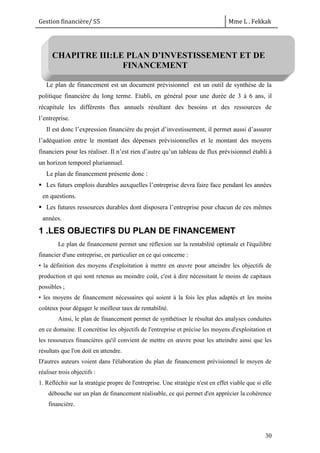 Gestion financière/ S5 Mme L . Fekkak
30
CHAPITRE III:LE PLAN D’INVESTISSEMENT ET DE
FINANCEMENT
Le plan de financement est un document prévisionnel est un outil de synthèse de la
politique financière du long terme. Etabli, en général pour une durée de 3 à 6 ans, il
récapitule les différents flux annuels résultant des besoins et des ressources de
l’entreprise.
Il est donc l’expression financière du projet d’investissement, il permet aussi d’assurer
l’adéquation entre le montant des dépenses prévisionnelles et le montant des moyens
financiers pour les réaliser. Il n’est rien d’autre qu’un tableau de flux prévisionnel établi à
un horizon temporel pluriannuel.
Le plan de financement présente donc :
 Les futurs emplois durables auxquelles l’entreprise devra faire face pendant les années
en questions.
 Les futures ressources durables dont disposera l’entreprise pour chacun de ces mêmes
années.
1 .LES OBJECTIFS DU PLAN DE FINANCEMENT
Le plan de financement permet une réflexion sur la rentabilité optimale et l'équilibre
financier d'une entreprise, en particulier en ce qui concerne :
• la définition des moyens d'exploitation à mettre en œuvre pour atteindre les objectifs de
production et qui sont retenus au moindre coût, c'est à dire nécessitant le moins de capitaux
possibles ;
• les moyens de financement nécessaires qui soient à la fois les plus adaptés et les moins
coûteux pour dégager le meilleur taux de rentabilité.
Ainsi, le plan de financement permet de synthétiser le résultat des analyses conduites
en ce domaine. Il concrétise les objectifs de l'entreprise et précise les moyens d'exploitation et
les ressources financières qu'il convient de mettre en œuvre pour les atteindre ainsi que les
résultats que l'on doit en attendre.
D'autres auteurs voient dans l'élaboration du plan de financement prévisionnel le moyen de
réaliser trois objectifs :
1. Réfléchir sur la stratégie propre de l'entreprise. Une stratégie n'est en effet viable que si elle
débouche sur un plan de financement réalisable, ce qui permet d'en apprécier la cohérence
financière.
 
