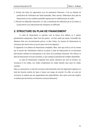 Gestion financière/ S5 Mme L . Fekkak
31
2. Fournir des bases de négociation avec les partenaires financiers. C'est un élément de
justification de l'utilisation des fonds demandés. Mais surtout, l'élaboration d'un plan de
financement est une condition préalable imposée par les établissements de crédit.
3. Prévenir les difficultés financières. Ce rôle a notamment été officialisé par la loi relative à
la prévention et au redressement des entreprises en difficulté.
2. STRUCTURE DU PLAN DE FINANCEMENT
Le plan de financement se présente sous la forme d’un tableau en 2 parties
généralement superposées. Dans l'une des parties, est listé, année par année, l'ensemble des
dépenses liées aux investissements prévus, et dans l'autre, les moyens de financement ou
ressources qui seront mises en œuvre pour couvrir les dépenses.
Il s'apparente à un tableau de financement comptable. Mais, alors que celui-ci est un constat
qui se nourrit des informations relatives au passé, le plan de financement est un document
prévisionnel reflétant les anticipations et les choix de la politique financière. Par ailleurs, le
plan de financement n'est pas normalisé, ce qui explique la pluralité des modèles disponibles.
Le plan de financement comprend trois parties distinctes qui sont les besoins, les
ressources et les soldes. Les soldes comprennent les soldes annuels mais aussi les soldes
cumulés.
Dans sa construction, le total des ressources prévisionnelles doit être légèrement supérieur au
total des besoins estimés de façon à laisser une marge de sécurité. En effet, un excès de
ressources se traduira par une augmentation des disponibilités, alors qu'un excès des emplois
se traduira par des besoins en trésorerie (concours bancaires).
 