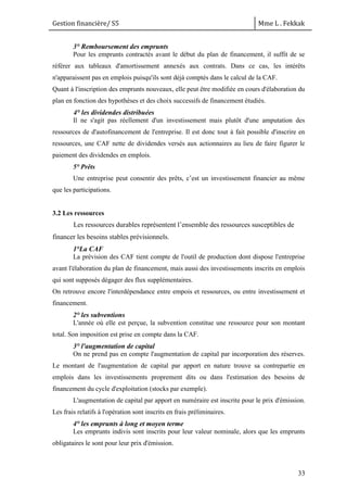 Gestion financière/ S5 Mme L . Fekkak
33
3° Remboursement des emprunts
Pour les emprunts contractés avant le début du plan de financement, il suffit de se
référer aux tableaux d'amortissement annexés aux contrats. Dans ce cas, les intérêts
n'apparaissent pas en emplois puisqu'ils sont déjà comptés dans le calcul de la CAF.
Quant à l'inscription des emprunts nouveaux, elle peut être modifiée en cours d'élaboration du
plan en fonction des hypothèses et des choix successifs de financement étudiés.
4° les dividendes distribuées
Il ne s'agit pas réellement d'un investissement mais plutôt d'une amputation des
ressources de d'autofinancement de l'entreprise. Il est donc tout à fait possible d'inscrire en
ressources, une CAF nette de dividendes versés aux actionnaires au lieu de faire figurer le
paiement des dividendes en emplois.
5° Prêts
Une entreprise peut consentir des prêts, c’est un investissement financier au même
que les participations.
3.2 Les ressources
Les ressources durables représentent l’ensemble des ressources susceptibles de
financer les besoins stables prévisionnels.
1°La CAF
La prévision des CAF tient compte de l'outil de production dont dispose l'entreprise
avant l'élaboration du plan de financement, mais aussi des investissements inscrits en emplois
qui sont supposés dégager des flux supplémentaires.
On retrouve encore l'interdépendance entre empois et ressources, ou entre investissement et
financement.
2° les subventions
L'année où elle est perçue, la subvention constitue une ressource pour son montant
total. Son imposition est prise en compte dans la CAF.
3° l'augmentation de capital
On ne prend pas en compte l'augmentation de capital par incorporation des réserves.
Le montant de l'augmentation de capital par apport en nature trouve sa contrepartie en
emplois dans les investissements proprement dits ou dans l'estimation des besoins de
financement du cycle d'exploitation (stocks par exemple).
L'augmentation de capital par apport en numéraire est inscrite pour le prix d'émission.
Les frais relatifs à l'opération sont inscrits en frais préliminaires.
4° les emprunts à long et moyen terme
Les emprunts indivis sont inscrits pour leur valeur nominale, alors que les emprunts
obligataires le sont pour leur prix d'émission.
 