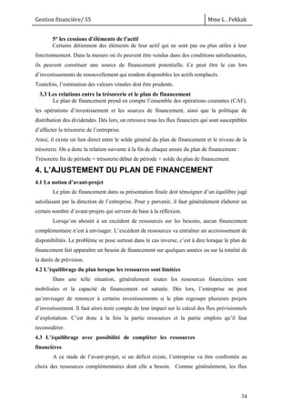 Gestion financière/ S5 Mme L . Fekkak
34
5° les cessions d'éléments de l'actif
Certains détiennent des éléments de leur actif qui ne sont pas ou plus utiles à leur
fonctionnement. Dans la mesure où ils peuvent être vendus dans des conditions satisfaisantes,
ils peuvent constituer une source de financement potentielle. Ce peut être le cas lors
d’investissements de renouvellement qui rendent disponibles les actifs remplacés.
Toutefois, l’estimation des valeurs vénales doit être prudente.
3.3 Les relations entre la trésorerie et le plan de financement
Le plan de financement prend en compte l’ensemble des opérations courantes (CAF),
les opérations d’investissement et les sources de financement, ainsi que la politique de
distribution des dividendes. Dès lors, on retrouve tous les flux financiers qui sont susceptibles
d’affecter la trésorerie de l’entreprise.
Ainsi, il existe un lien direct entre le solde général du plan de financement et le niveau de la
trésorerie. On a donc la relation suivante à la fin de chaque année du plan de financement :
Trésorerie fin de période = trésorerie début de période + solde du plan de financement
4. L’AJUSTEMENT DU PLAN DE FINANCEMENT
4.1 La notion d’avant-projet
Le plan de financement dans sa présentation finale doit témoigner d’un équilibre jugé
satisfaisant par la direction de l’entreprise. Pour y parvenir, il faut généralement élaborer un
certain nombre d’avant-projets qui servent de base à la réflexion.
Lorsqu’on aboutit à un excédent de ressources sur les besoins, aucun financement
complémentaire n’est à envisager. L’excédent de ressources va entraîner un accroissement de
disponibilités. Le problème se pose surtout dans le cas inverse, c’est à dire lorsque le plan de
financement fait apparaître un besoin de financement sur quelques années ou sur la totalité de
la durée de prévision.
4.2 L’équilibrage du plan lorsque les ressources sont limitées
Dans une telle situation, généralement toutes les ressources financières sont
mobilisées et la capacité de financement est saturée. Dès lors, l’entreprise ne peut
qu’envisager de renoncer à certains investissements si le plan regroupe plusieurs projets
d’investissement. Il faut alors tenir compte de leur impact sur le calcul des flux prévisionnels
d’exploitation. C’est donc à la fois la partie ressources et la partie emplois qu’il faut
reconsidérer.
4.3 L’équilibrage avec possibilité de compléter les ressources
financières
A ce stade de l’avant-projet, si un déficit existe, l’entreprise va être confrontée au
choix des ressources complémentaires dont elle a besoin. Comme généralement, les flux
 