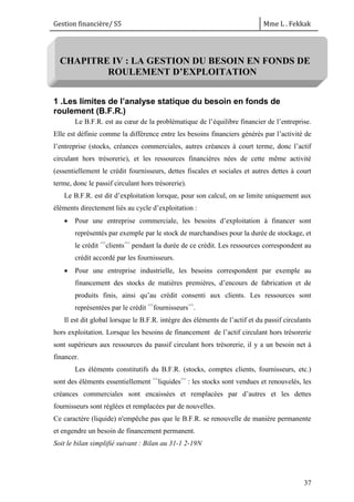 Gestion financière/ S5 Mme L . Fekkak
37
CHAPITRE IV : LA GESTION DU BESOIN EN FONDS DE
ROULEMENT D’EXPLOITATION
1 .Les limites de l’analyse statique du besoin en fonds de
roulement (B.F.R.)
Le B.F.R. est au cœur de la problématique de l’équilibre financier de l’entreprise.
Elle est définie comme la différence entre les besoins financiers générés par l’activité de
l’entreprise (stocks, créances commerciales, autres créances à court terme, donc l’actif
circulant hors trésorerie), et les ressources financières nées de cette même activité
(essentiellement le crédit fournisseurs, dettes fiscales et sociales et autres dettes à court
terme, donc le passif circulant hors trésorerie).
Le B.F.R. est dit d’exploitation lorsque, pour son calcul, on se limite uniquement aux
éléments directement liés au cycle d’exploitation :
 Pour une entreprise commerciale, les besoins d’exploitation à financer sont
représentés par exemple par le stock de marchandises pour la durée de stockage, et
le crédit <<
clients>>
pendant la durée de ce crédit. Les ressources correspondent au
crédit accordé par les fournisseurs.
 Pour une entreprise industrielle, les besoins correspondent par exemple au
financement des stocks de matières premières, d’encours de fabrication et de
produits finis, ainsi qu’au crédit consenti aux clients. Les ressources sont
représentées par le crédit <<
fournisseurs>>
.
Il est dit global lorsque le B.F.R. intègre des éléments de l’actif et du passif circulants
hors exploitation. Lorsque les besoins de financement de l’actif circulant hors trésorerie
sont supérieurs aux ressources du passif circulant hors trésorerie, il y a un besoin net à
financer.
Les éléments constitutifs du B.F.R. (stocks, comptes clients, fournisseurs, etc.)
sont des éléments essentiellement <<
liquides>>
: les stocks sont vendues et renouvelés, les
créances commerciales sont encaissées et remplacées par d’autres et les dettes
fournisseurs sont réglées et remplacées par de nouvelles.
Ce caractère (liquide) n'empêche pas que le B.F.R. se renouvelle de manière permanente
et engendre un besoin de financement permanent.
Soit le bilan simplifié suivant : Bilan au 31-1 2-19N
 