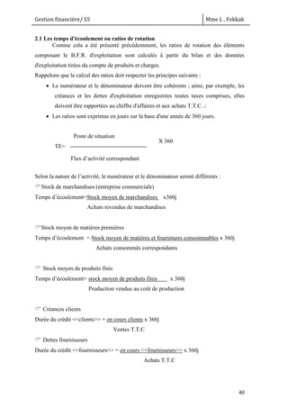 Gestion financière/ S5 Mme L . Fekkak
40
2.1 Les temps d'écoulement ou ratios de rotation
Comme cela a été présenté précédemment, les ratios de rotation des éléments
composant le B.F.R. d'exploitation sont calculés â partir du bilan et des données
d'exploitation tirées du compte de produits et charges.
Rappelons que le calcul des ratios doit respecter les principes suivants :
 Le numérateur et le dénominateur doivent être cohérents ; ainsi, par exemple, les
créances et les dettes d'exploitation enregistrées toutes taxes comprises, elles
doivent être rapportées au chiffre d'affaires et aux achats T.T.C. ;
 Les ratios sont exprimas en jours sur la base d'une année de 360 jours.
TE=
Selon la nature de l’activité, le numérateur et le dénominateur seront différents :
Stock de marchandises (entreprise commerciale)
Temps d’écoulement=Stock moyen de marchandises x360j
Achats revendus de marchandises
Stock moyen de matières premières
Temps d’écoulement = Stock moyen de matières et fournitures consommables x 360j
Achats consommés correspondants
 Stock moyen de produits finis
Temps d’écoulement= stock moyen de produits finis x 360j
Production vendue au coût de production
 Créances clients
Durée du crédit <<clients>> = en cours clients x 360j
Ventes T.T.C
 Dettes fournisseurs
Durée du crédit <<fournisseurs>> = en cours <<fournisseurs>> x 360j
Achats T.T.C
Poste de situation
Flux d’activité correspondant
X 360
 