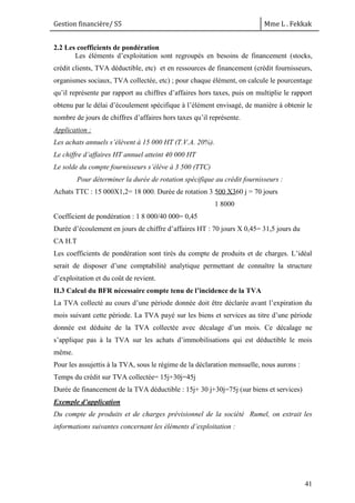 Gestion financière/ S5 Mme L . Fekkak
41
2.2 Les coefficients de pondération
Les éléments d’exploitation sont regroupés en besoins de financement (stocks,
crédit clients, TVA déductible, etc) et en ressources de financement (crédit fournisseurs,
organismes sociaux, TVA collectée, etc) ; pour chaque élément, on calcule le pourcentage
qu’il représente par rapport au chiffres d’affaires hors taxes, puis on multiplie le rapport
obtenu par le délai d’écoulement spécifique à l’élément envisagé, de manière à obtenir le
nombre de jours de chiffres d’affaires hors taxes qu’il représente.
Application :
Les achats annuels s’élèvent à 15 000 HT (T.V.A. 20%).
Le chiffre d’affaires HT annuel atteint 40 000 HT
Le solde du compte fournisseurs s’élève à 3 500 (TTC)
Pour déterminer la durée de rotation spécifique au crédit fournisseurs :
Achats TTC : 15 000X1,2= 18 000. Durée de rotation 3 500 X360 j = 70 jours
Coefficient de pondération : 1 8 000/40 000= 0,45
Durée d’écoulement en jours de chiffre d’affaires HT : 70 jours X 0,45= 31,5 jours du
CA H.T
Les coefficients de pondération sont tirés du compte de produits et de charges. L’idéal
serait de disposer d’une comptabilité analytique permettant de connaître la structure
d’exploitation et du coût de revient.
II.3 Calcul du BFR nécessaire compte tenu de l’incidence de la TVA
La TVA collecté au cours d’une période donnée doit être déclarée avant l’expiration du
mois suivant cette période. La TVA payé sur les biens et services au titre d’une période
donnée est déduite de la TVA collectée avec décalage d’un mois. Ce décalage ne
s’applique pas à la TVA sur les achats d’immobilisations qui est déductible le mois
même.
Pour les assujettis à la TVA, sous le régime de la déclaration mensuelle, nous aurons :
Temps du crédit sur TVA collectée= 15j+30j=45j
Durée de financement de la TVA déductible : 15j+ 30 j+30j=75j (sur biens et services)
Exemple d’application
Du compte de produits et de charges prévisionnel de la société Rumel, on extrait les
informations suivantes concernant les éléments d’exploitation :
1 8000
 