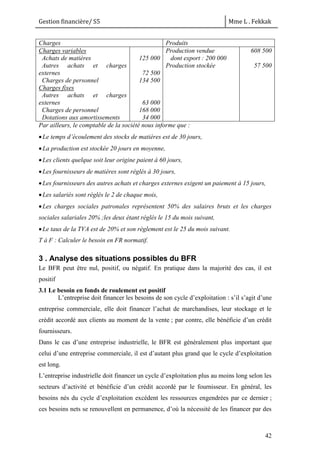 Gestion financière/ S5 Mme L . Fekkak
42
Charges Produits
Charges variables
Achats de matières
Autres achats et charges
externes
Charges de personnel
Charges fixes
Autres achats et charges
externes
Charges de personnel
Dotations aux amortissements
125 000
72 500
134 500
63 000
168 000
34 000
Production vendue
dont export : 200 000
Production stockée
608 500
57 500
Par ailleurs, le comptable de la société nous informe que :
Le temps d’écoulement des stocks de matières est de 30 jours,
La production est stockée 20 jours en moyenne,
Les clients quelque soit leur origine paient à 60 jours,
Les fournisseurs de matières sont réglés à 30 jours,
Les fournisseurs des autres achats et charges externes exigent un paiement à 15 jours,
Les salariés sont réglés le 2 de chaque mois,
Les charges sociales patronales représentent 50% des salaires bruts et les charges
sociales salariales 20% ;les deux étant réglés le 15 du mois suivant,
Le taux de la TVA est de 20% et son règlement est le 25 du mois suivant.
T à F : Calculer le besoin en FR normatif.
3 . Analyse des situations possibles du BFR
Le BFR peut être nul, positif, ou négatif. En pratique dans la majorité des cas, il est
positif
3.1 Le besoin en fonds de roulement est positif
L’entreprise doit financer les besoins de son cycle d’exploitation : s’il s’agit d’une
entreprise commerciale, elle doit financer l’achat de marchandises, leur stockage et le
crédit accordé aux clients au moment de la vente ; par contre, elle bénéficie d’un crédit
fournisseurs.
Dans le cas d’une entreprise industrielle, le BFR est généralement plus important que
celui d’une entreprise commerciale, il est d’autant plus grand que le cycle d’exploitation
est long.
L’entreprise industrielle doit financer un cycle d’exploitation plus au moins long selon les
secteurs d’activité et bénéficie d’un crédit accordé par le fournisseur. En général, les
besoins nés du cycle d’exploitation excèdent les ressources engendrées par ce dernier ;
ces besoins nets se renouvellent en permanence, d’où la nécessité de les financer par des
 