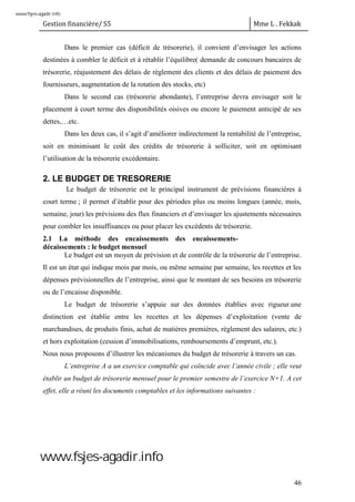 Gestion financière/ S5 Mme L . Fekkak
46
Dans le premier cas (déficit de trésorerie), il convient d’envisager les actions
destinées à combler le déficit et à rétablir l’équilibre( demande de concours bancaires de
trésorerie, réajustement des délais de règlement des clients et des délais de paiement des
fournisseurs, augmentation de la rotation des stocks, etc)
Dans le second cas (trésorerie abondante), l’entreprise devra envisager soit le
placement à court terme des disponibilités oisives ou encore le paiement anticipé de ses
dettes,…etc.
Dans les deux cas, il s’agit d’améliorer indirectement la rentabilité de l’entreprise,
soit en minimisant le coût des crédits de trésorerie à solliciter, soit en optimisant
l’utilisation de la trésorerie excédentaire.
2. LE BUDGET DE TRESORERIE
Le budget de trésorerie est le principal instrument de prévisions financières à
court terme ; il permet d’établir pour des périodes plus ou moins longues (année, mois,
semaine, jour) les prévisions des flux financiers et d’envisager les ajustements nécessaires
pour combler les insuffisances ou pour placer les excédents de trésorerie.
2.1 La méthode des encaissements des encaissements-
décaissements : le budget mensuel
Le budget est un moyen de prévision et de contrôle de la trésorerie de l’entreprise.
Il est un état qui indique mois par mois, ou même semaine par semaine, les recettes et les
dépenses prévisionnelles de l’entreprise, ainsi que le montant de ses besoins en trésorerie
ou de l’encaisse disponible.
Le budget de trésorerie s’appuie sur des données établies avec rigueur.une
distinction est établie entre les recettes et les dépenses d’exploitation (vente de
marchandises, de produits finis, achat de matières premières, règlement des salaires, etc.)
et hors exploitation (cession d’immobilisations, remboursements d’emprunt, etc.).
Nous nous proposons d’illustrer les mécanismes du budget de trésorerie à travers un cas.
L’entreprise A a un exercice comptable qui coïncide avec l’année civile ; elle veut
établir un budget de trésorerie mensuel pour le premier semestre de l’exercice N+1. A cet
effet, elle a réuni les documents comptables et les informations suivantes :
www.fsjes-agadir.info
www.fsjes-agadir.info
 