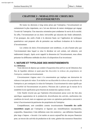 Gestion financière/ S5 Mme L . Fekkak
5
CHAPITRE I : MODALITES DU CHOIX DES
INVESTISSEMENTS
De toutes les décisions à long terme prises par l’entreprise, l’investissement est
certainement la plus importante, car c’est une décision de nature stratégique qui engage
l’avenir de l’entreprise. Une mauvaise orientation peut condamner la survie de la société.
En effet, l’investissement est un choix irréversible qui nécessite des fonds substantiels.
C’est pourquoi, des outils d’aide à la décision basés sur l’application de techniques
quantitatives sont proposés afin de permettre une meilleure évaluation de la décision
d’investissement.
Les critères de choix d’investissement sont nombreux, et cela d’autant plus que
l’environnement dans lequel se situe le décideur est soit certain, soit aléatoire, soit
indéterminé (risqué). Après avoir rappelé la dimension de l’investissement, nous allons
présenter les différentes méthodes de choix à la disposition d’un investisseur.
1. NATURE ET TYPOLOGIE DES INVESTISSEMENTS
1.1. Définition
Toute décision de dépense qui conduit à l'acquisition d'un actif en vue de l'obtention d'un
flux de liquidités ultérieur et ayant pour but d'accroître la richesse des propriétaires de
l'entreprise, constitue un investissement.
L'investissement s'oppose ainsi à la consommation qui implique une destruction de
richesse et une perte de valeur. Il est réalisé en vue d'accroître la richesse des propriétaires de
l'entreprise et, par conséquent, la valeur de l'entreprise. L'accroissement de valeur signifie que
la rentabilité de l'investissement est positive. Précisons dès à présent que la mesure de la
rentabilité n'a de signification qu'en fonction du montant des capitaux investis.
Cette finalité n'exclut pas que l'opération d'investissement puisse avoir des buts plus
spécifiques augmentation de la productivité, diversification des activités, amélioration des
conditions de travail, mais on supposera que toutes ces opérations particulières concourent à
terme à l'accroissement du patrimoine des propriétaires de l'entreprise.
Comptablement, sont considérés comme investissements l’ensemble des actifs
immobilisés acquis par l’entreprise et figurant aux immobilisations (incorporelles,
corporelles, financières). Cette définition reste très restrictive ; une définition financière
plus large s’impose. « Investir c’est mettre en œuvre aujourd’hui des moyens financiers
pour, au travers des activités de production et de vente, générer des ressources financières
www.fsjes-agadir.info
 