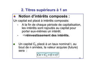 2 Titres supérieurs à 1 an
2. Titres supérieurs à 1 an
Notion d’intérêts composés :
p
Un capital est placé à intérêts composés:
• A la fin de chaque période de capitalisation
• A la fin de chaque période de capitalisation,
les intérêts sont rajoutés au capital pour
porter eux-mêmes un intérêt.
p
• Öréinvestissement des intérêts.
Un capital C0 placé à un taux nominal t, au
bout de n années la valeur acquise (future)
bout de n années, la valeur acquise (future)
sera :
n
t
C
Cn )
1
( +
×
=
10
t
C
Cn )
1
(
0 +
×
=
 