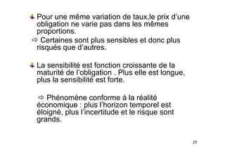 Pour une même variation de taux,le prix d’une
obligation ne varie pas dans les mêmes
obligation ne varie pas dans les mêmes
proportions.
Ö Certaines sont plus sensibles et donc plus
p p
risqués que d’autres.
La sensibilité est fonction croissante de la
maturité de l’obligation . Plus elle est longue,
plus la sensibilité est forte
plus la sensibilité est forte.
Ö Phénomène conforme à la réalité
Ö Phénomène conforme à la réalité
économique : plus l’horizon temporel est
éloigné, plus l’incertitude et le risque sont
g p q
grands.
25
 
