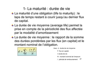 1- La maturité : durée de vie
La maturité d’une obligation (life to maturity) : le
laps de temps restant à courir jusqu’au dernier flux
laps de temps restant à courir jusqu au dernier flux
de capital.
La durée de vie moyenne (average life) permet la
La durée de vie moyenne (average life) permet la
prise en compte de la périodicité des flux affectée
par la modalité d’amortissement
par la modalité d amortissement
La durée de vie moyenne : le rapport de la somme
des durées pondérées par les flux (en capital) et le
des durées pondérées par les flux (en capital) et le
montant nominal de l’obligation.
Avec d : durée de vie moyenne
N
F
i
d
i
n
i
×
= ∑
=1
Avec d : durée de vie moyenne
F: flux en capital
n durée de vie
27
N : montant nominal de l’emprunt
i : période de remboursement
 