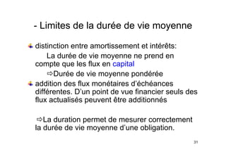 Limites de la durée de vie moyenne
- Limites de la durée de vie moyenne
di ti ti t ti t t i té êt
distinction entre amortissement et intérêts:
La durée de vie moyenne ne prend en
t l fl it l
compte que les flux en capital
ÖDurée de vie moyenne pondérée
addition des flux monétaires d’échéances
différentes. D’un point de vue financier seuls des
fl t li é t êt dditi é
flux actualisés peuvent être additionnés
ÖLa duration permet de mesurer correctement
la durée de vie moyenne d’une obligation.
31
 