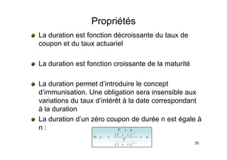 Propriétés
p
La duration est fonction décroissante du taux de
coupon et du taux actuariel
coupon et du taux actuariel
L d ti t f ti i t d l t ité
La duration est fonction croissante de la maturité
La duration permet d’introduire le concept
d’immunisation. Une obligation sera insensible aux
i ti d t d’i té êt à l d t d t
variations du taux d’intérêt à la date correspondant
à la duration
’
La duration d’un zéro coupon de durée n est égale à
n :
t
n
F
n
+
×
)
1
(
35
n
t
F
t
D
n
ZC =
+
+
=
)
1
(
)
1
(
 
