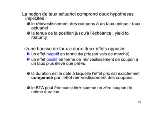 La notion de taux actuariel comprend deux hypothèses
implicites :
implicites :
le réinvestissement des coupons à un taux unique : taux
actuariel
la tenue de la position jusqu'à l’échéance : yield to
maturity
Öune hausse de taux a donc deux effets opposés
un effet négatif en terme de prix (en valo de marché)
un effet positif en terme de réinvestissement de coupon à
un taux plus élevé que prévu.
la duration est la date à laquelle l’effet prix est exactement
compensé par l’effet réinvestissement des coupons.
le BTA peut être considéré comme un zéro coupon de
même duration.
40
 