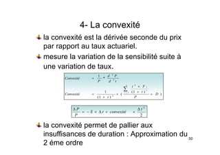 4 La convexité
4- La convexité
la convexité est la dérivée seconde du prix
par rapport au taux actuariel.
mesure la variation de la sensibilité suite à
une variation de taux.
*
1 2
P
d
C ité
)
)
1
(
(
1
*
1
2
2
2
D
t
F
i
Convexité
t
d
P
Convexité
n
i
i
i
+
+
×
×
=
=
∑
=
)
(
)
1
( 2
D
P
t
Convexité +
+
2
t
convexité
t
S
P ∆
×
+
∆
×
−
=
∆
la convexité permet de pallier aux
2
convexité
t
S
P
×
+
∆
×
50
insuffisances de duration : Approximation du
2 éme ordre
 