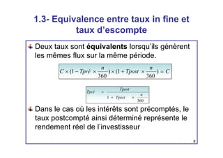 1.3- Equivalence entre taux in fine et
taux d’escompte
Deux taux sont équivalents lorsqu’ils génèrent
les mêmes flux sur la même période.
C
n
Tpost
n
Tpré
C =
×
+
×
×
−
× )
360
1
(
)
360
1
(
1
n
Tpost
Tpost
Tpré
×
+
=
Dans le cas où les intérêts sont précomptés, le
360
1 Tpost ×
+
taux postcompté ainsi déterminé représente le
rendement réel de l’investisseur
9
 