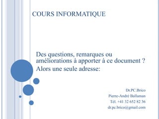 COURS INFORMATIQUE 
Des questions, remarques ou 
améliorations à apporter à ce document ? 
Alors une seule adresse: 
Dr.PC.Brico 
Pierre-André Ballaman 
Tél. +41 32 652 82 36 
dr.pc.brico@gmail.com 
