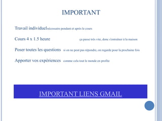 IMPORTANT 
Travail individuelnécessaire pendant et après le cours 
Cours 4 x 1.5 heure ça passe très vite, donc s'entraîner à la maison 
Poser toutes les questions si on ne peut pas répondre, on regarde pour la prochaine fois 
Apporter vos expériences comme cela tout le monde en profite 
IMPORTANT LIENS GMAIL 
 