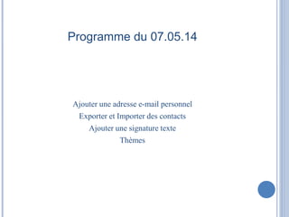 Programme du 07.05.14 
Ajouter une adresse e-mail personnel 
Exporter et Importer des contacts 
Ajouter une signature texte 
Thèmes 
 