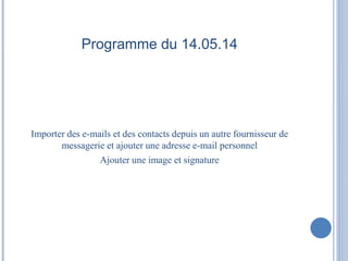 Programme du 14.05.14 
Importer des e-mails et des contacts depuis un autre fournisseur de 
messagerie et ajouter une adresse e-mail personnel 
Ajouter une image et signature 
 