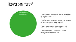 Mesurer son marché
Combien de personne ont le problème
que j’adresse
Quelle est la taille du marché si tout le
monde achetait mon offre ?
Combien d’unités cela représente ?
Sources : Xerfi, Forrester, Presse,
analyse financières, etc.
Marché total
disponible
 
