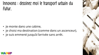 Innovons : dessinez moi le transport urbain du
futur.
• Je monte dans une cabine,
• je choisi ma destination (comme dans un ascenceur),
• je suis emmené jusqu’à l’arrivée sans arrêt.
 