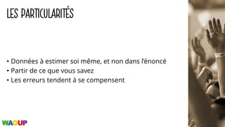 LES PARTICULARITÉS
• Données à estimer soi même, et non dans l’énoncé
• Partir de ce que vous savez
• Les erreurs tendent à se compensent
 