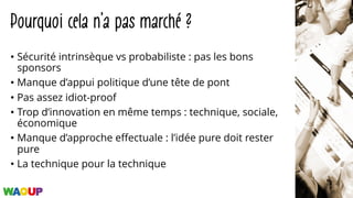 Pourquoi cela n’a pas marché ?
• Sécurité intrinsèque vs probabiliste : pas les bons
sponsors
• Manque d’appui politique d’une tête de pont
• Pas assez idiot-proof
• Trop d’innovation en même temps : technique, sociale,
économique
• Manque d’approche effectuale : l’idée pure doit rester
pure
• La technique pour la technique
 