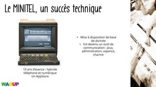 10 ans d’avance : hybride
téléphone et numérique
Un AppStore
Le MINITEL, un succès technique
• Mise à disposition de base
de donnée
• Est devenu un outil de
communication : jeux,
adminsitration, voyance,
charme
 