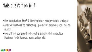 Mais que fait on ici ?
• Une introduction 360° à l’innovation et son pendant : le risque
• Avoir des notions de marketing : promesse, segmentation, go-to-
market
• Connaître et comprendre des outils simples de l’innovateur :
Business Model Canvas, lean startup, etc.
 