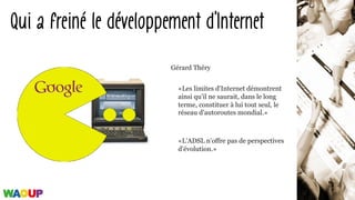 «Les limites d'Internet démontrent
ainsi qu'il ne saurait, dans le long
terme, constituer à lui tout seul, le
réseau d'autoroutes mondial.»
«L'ADSL n'offre pas de perspectives
d'évolution.»
Qui a freiné le développement d’Internet
Gérard Théry
 