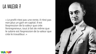 LA VALEUR ?
« Le profit n’est pas une rente. Il n’est pas
non plus un gain en capital. Il est
l’expression de la valeur que crée
l’entrepreneur, tout à fait de même que
le salaire est l’expression de la valeur que
crée le travailleur. »
 